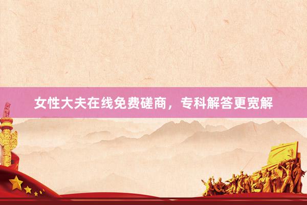 女性大夫在线免费磋商，专科解答更宽解